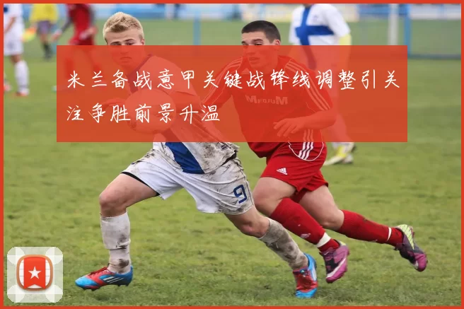 米兰备战意甲关键战锋线调整引关注争胜前景升温