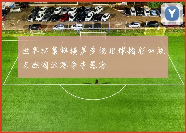世界杯集锦横屏多场进球精彩回放点燃淘汰赛争夺悬念