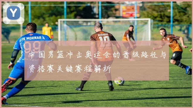 中国男篮冲击奥运会的晋级路径与资格赛关键赛程解析