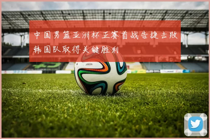 中国男篮亚洲杯正赛首战告捷击败韩国队取得关键胜利