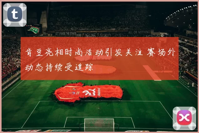 肯豆亮相时尚活动引发关注 赛场外动态持续受追踪