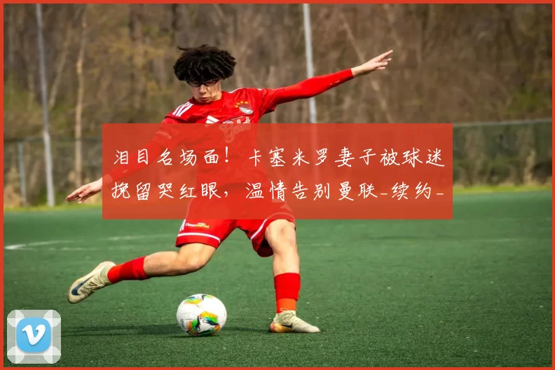 泪目名场面！卡塞米罗妻子被球迷挽留哭红眼，温情告别曼联_续约_本赛季_合同