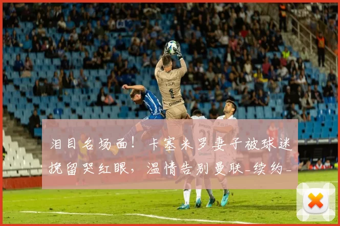 泪目名场面！卡塞米罗妻子被球迷挽留哭红眼，温情告别曼联_续约_本赛季_合同
