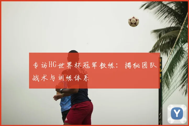 专访HG世界杯冠军教练:揭秘团队战术与训练体系