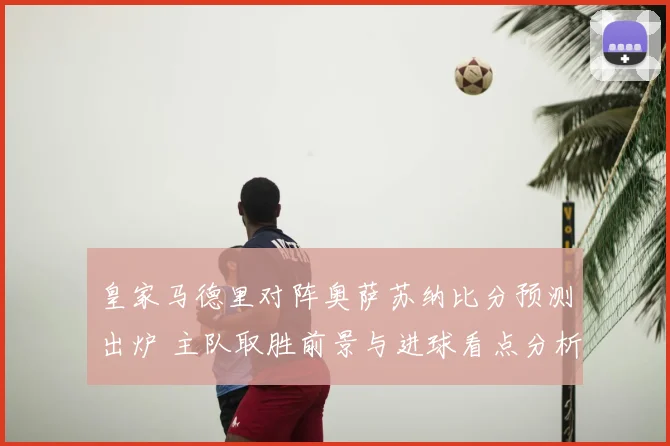 皇家马德里对阵奥萨苏纳比分预测出炉 主队取胜前景与进球看点分析
