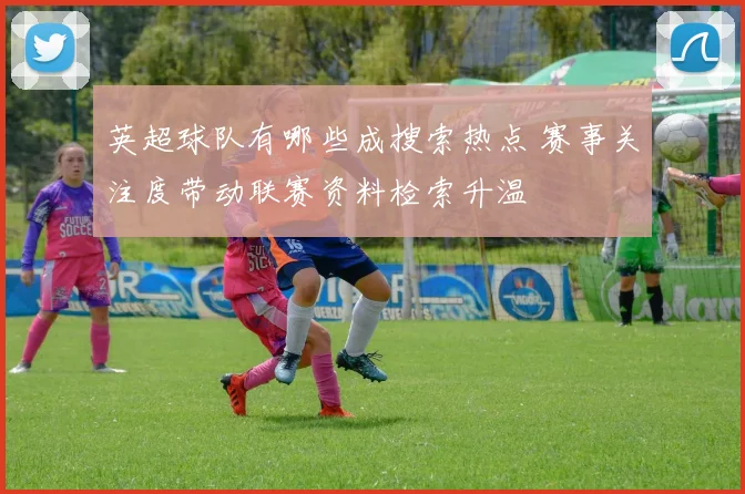 英超球队有哪些成搜索热点 赛事关注度带动联赛资料检索升温